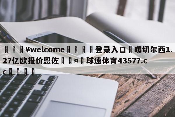 💥welcome🍖登录入口⛎曝切尔西1.27亿欧报价恩佐🤮球速体育43577.cc🍦