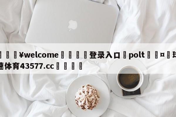 💥welcome🍖登录入口⛎polt🤮球速体育43577.cc🍦