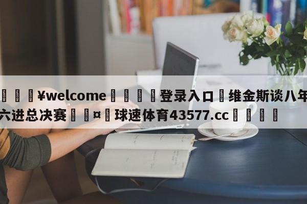 💥welcome🍖登录入口⛎维金斯谈八年六进总决赛🤮球速体育43577.cc🍦