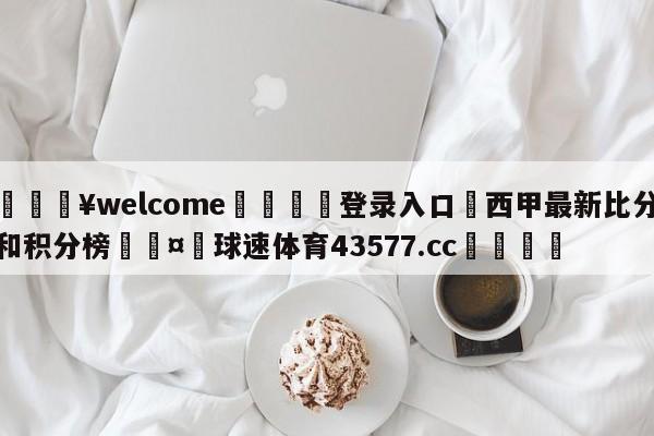 💥welcome🍖登录入口⛎西甲最新比分和积分榜🤮球速体育43577.cc🍦