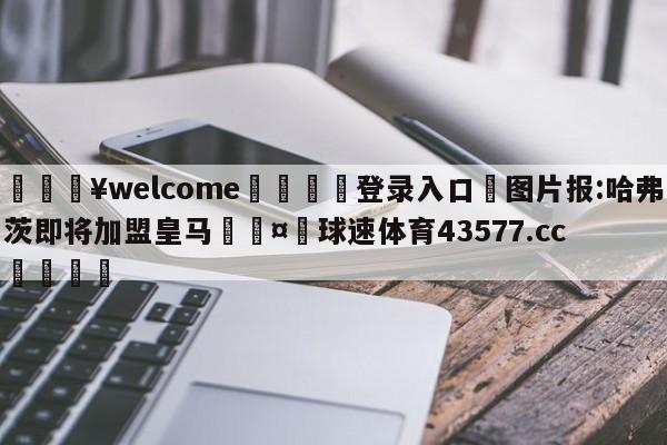 💥welcome🍖登录入口⛎图片报:哈弗茨即将加盟皇马🤮球速体育43577.cc🍦