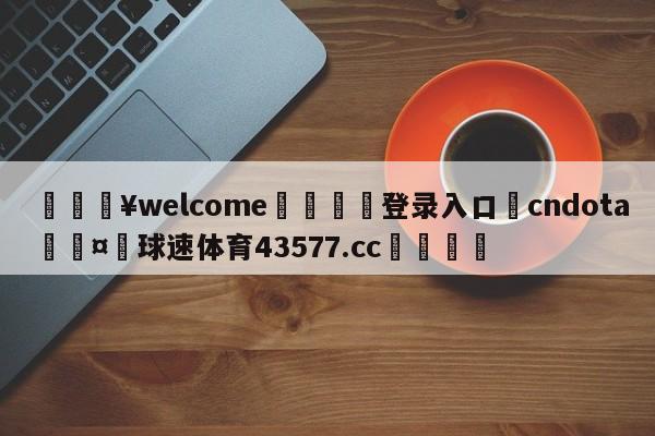 💥welcome🍖登录入口⛎cndota🤮球速体育43577.cc🍦