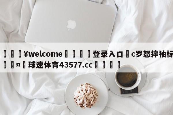 💥welcome🍖登录入口⛎c罗怒摔袖标🤮球速体育43577.cc🍦