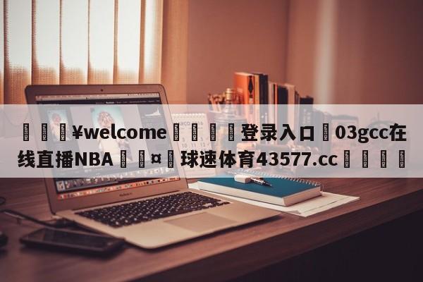 💥welcome🍖登录入口⛎03gcc在线直播NBA🤮球速体育43577.cc🍦