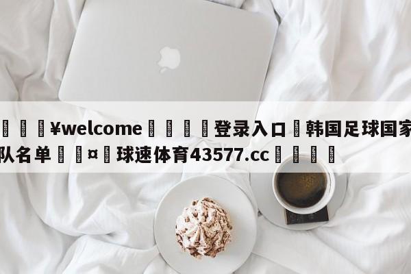 💥welcome🍖登录入口⛎韩国足球国家队名单🤮球速体育43577.cc🍦