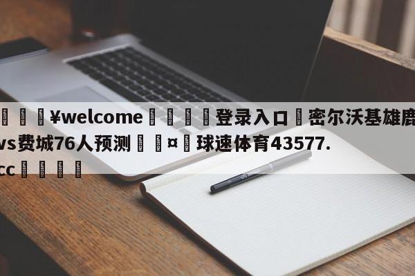 💥welcome🍖登录入口⛎密尔沃基雄鹿vs费城76人预测🤮球速体育43577.cc🍦