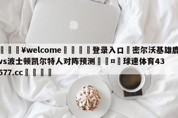 💥welcome🍖登录入口⛎密尔沃基雄鹿vs波士顿凯尔特人对阵预测🤮球速体育43577.cc🍦