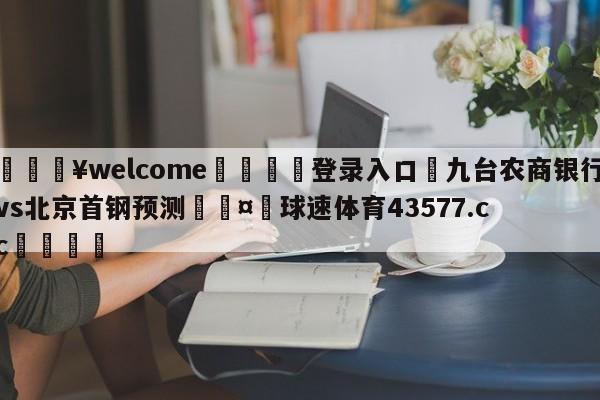 💥welcome🍖登录入口⛎九台农商银行vs北京首钢预测🤮球速体育43577.cc🍦