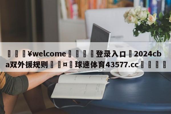 💥welcome🍖登录入口⛎2024cba双外援规则🤮球速体育43577.cc🍦