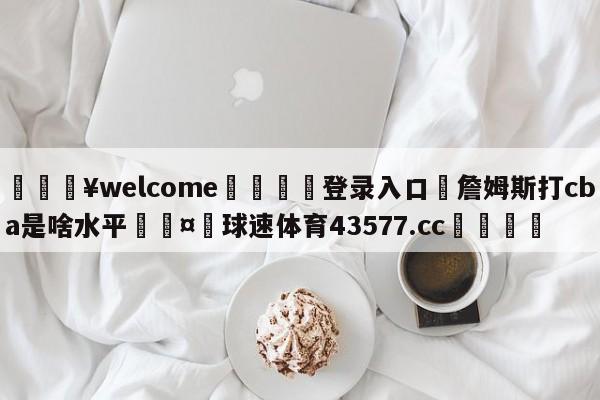 💥welcome🍖登录入口⛎詹姆斯打cba是啥水平🤮球速体育43577.cc🍦