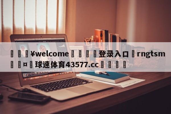 💥welcome🍖登录入口⛎rngtsm🤮球速体育43577.cc🍦