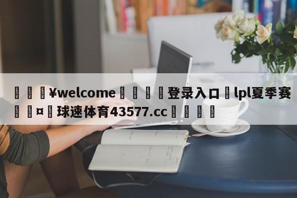 💥welcome🍖登录入口⛎lpl夏季赛🤮球速体育43577.cc🍦