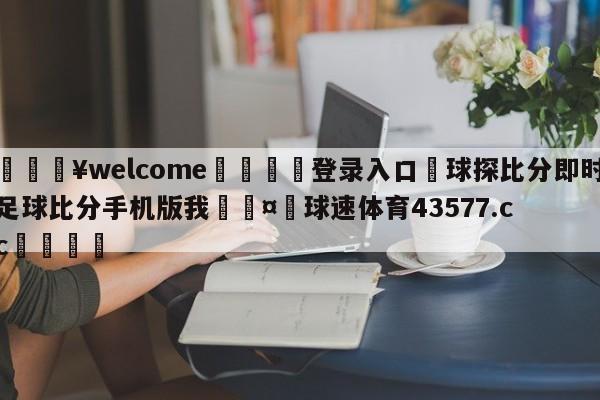 💥welcome🍖登录入口⛎球探比分即时足球比分手机版我🤮球速体育43577.cc🍦