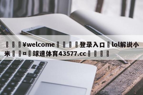 💥welcome🍖登录入口⛎lol解说小米🤮球速体育43577.cc🍦