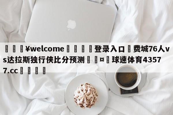 💥welcome🍖登录入口⛎费城76人vs达拉斯独行侠比分预测🤮球速体育43577.cc🍦