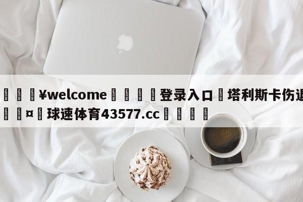 💥welcome🍖登录入口⛎塔利斯卡伤退🤮球速体育43577.cc🍦