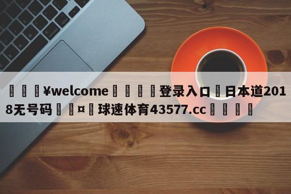 💥welcome🍖登录入口⛎日本道2018无号码🤮球速体育43577.cc🍦