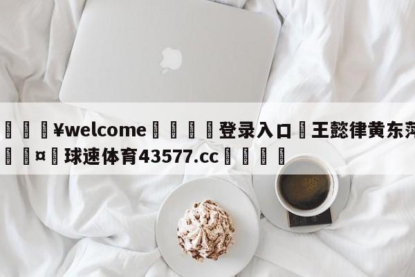 💥welcome🍖登录入口⛎王懿律黄东萍🤮球速体育43577.cc🍦