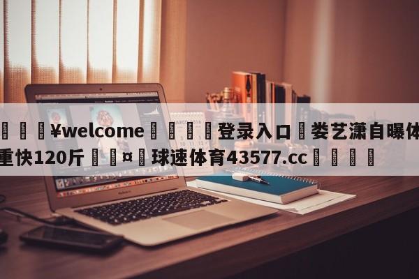 💥welcome🍖登录入口⛎娄艺潇自曝体重快120斤🤮球速体育43577.cc🍦