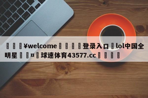 💥welcome🍖登录入口⛎lol中国全明星🤮球速体育43577.cc🍦