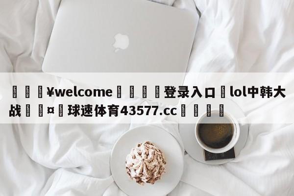 💥welcome🍖登录入口⛎lol中韩大战🤮球速体育43577.cc🍦