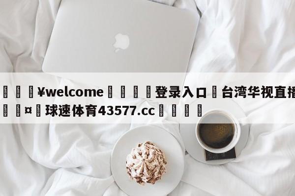 💥welcome🍖登录入口⛎台湾华视直播🤮球速体育43577.cc🍦