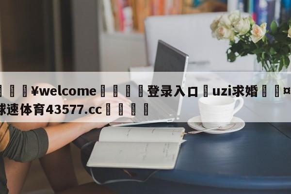 💥welcome🍖登录入口⛎uzi求婚🤮球速体育43577.cc🍦