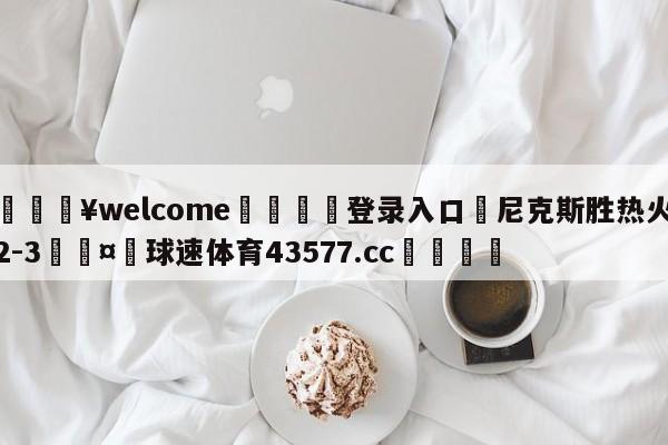 💥welcome🍖登录入口⛎尼克斯胜热火2-3🤮球速体育43577.cc🍦