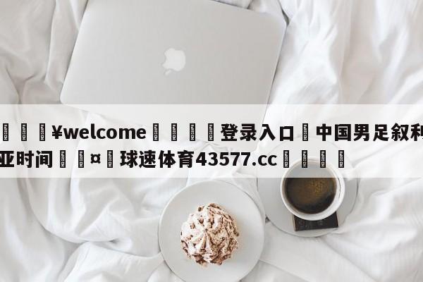 💥welcome🍖登录入口⛎中国男足叙利亚时间🤮球速体育43577.cc🍦