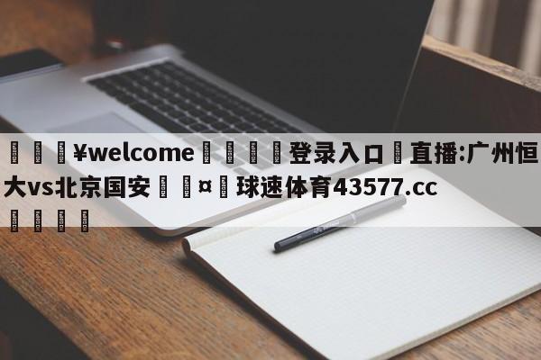 💥welcome🍖登录入口⛎直播:广州恒大vs北京国安🤮球速体育43577.cc🍦