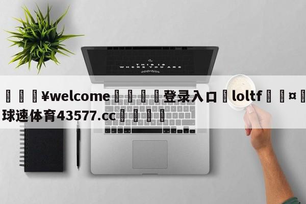 💥welcome🍖登录入口⛎loltf🤮球速体育43577.cc🍦