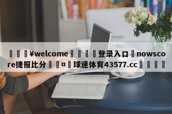 💥welcome🍖登录入口⛎nowscore捷报比分🤮球速体育43577.cc🍦