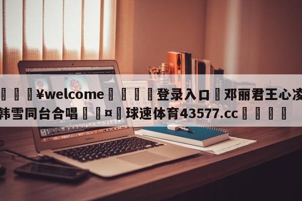 💥welcome🍖登录入口⛎邓丽君王心凌韩雪同台合唱🤮球速体育43577.cc🍦