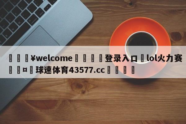 💥welcome🍖登录入口⛎lol火力赛🤮球速体育43577.cc🍦