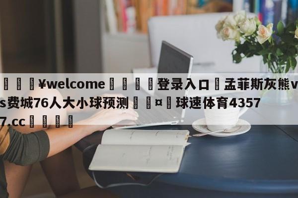 💥welcome🍖登录入口⛎孟菲斯灰熊vs费城76人大小球预测🤮球速体育43577.cc🍦