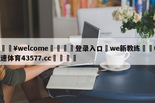 💥welcome🍖登录入口⛎we新教练🤮球速体育43577.cc🍦