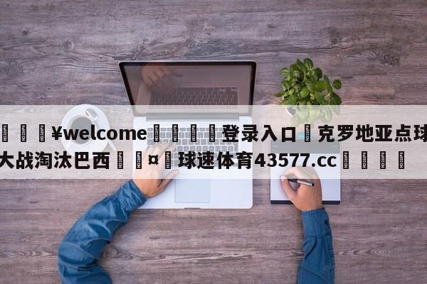 💥welcome🍖登录入口⛎克罗地亚点球大战淘汰巴西🤮球速体育43577.cc🍦