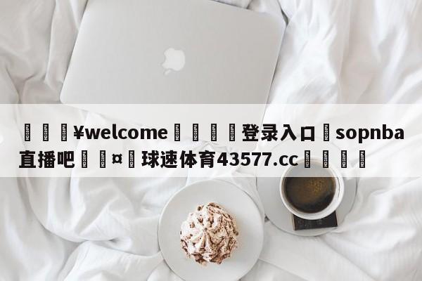 💥welcome🍖登录入口⛎sopnba直播吧🤮球速体育43577.cc🍦