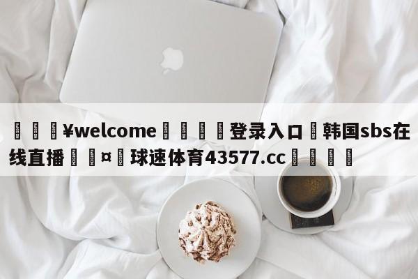 💥welcome🍖登录入口⛎韩国sbs在线直播🤮球速体育43577.cc🍦