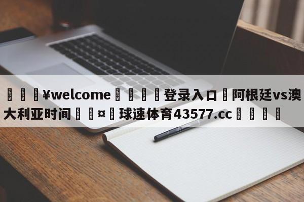 💥welcome🍖登录入口⛎阿根廷vs澳大利亚时间🤮球速体育43577.cc🍦