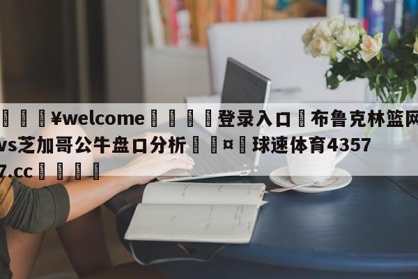 💥welcome🍖登录入口⛎布鲁克林篮网vs芝加哥公牛盘口分析🤮球速体育43577.cc🍦