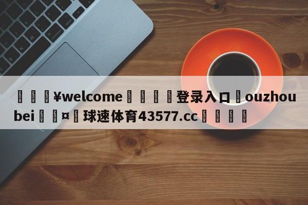 💥welcome🍖登录入口⛎ouzhoubei🤮球速体育43577.cc🍦