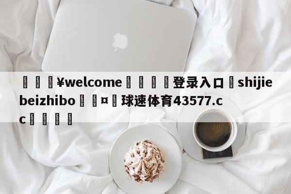 💥welcome🍖登录入口⛎shijiebeizhibo🤮球速体育43577.cc🍦