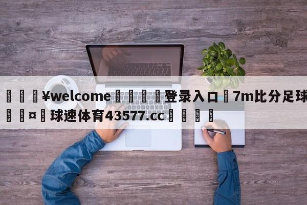 💥welcome🍖登录入口⛎7m比分足球🤮球速体育43577.cc🍦