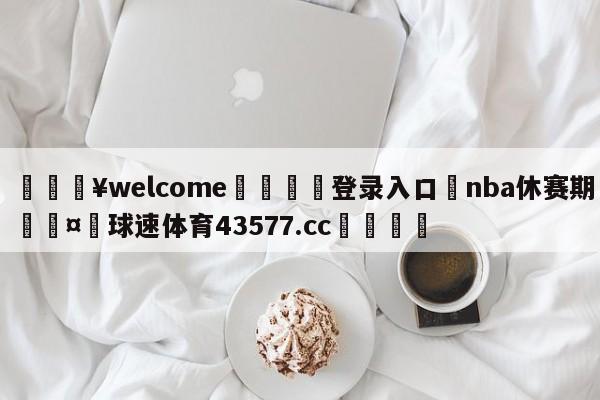 💥welcome🍖登录入口⛎nba休赛期🤮球速体育43577.cc🍦