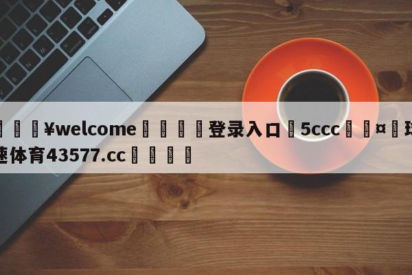 💥welcome🍖登录入口⛎5ccc🤮球速体育43577.cc🍦