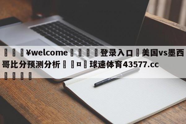 💥welcome🍖登录入口⛎美国vs墨西哥比分预测分析🤮球速体育43577.cc🍦