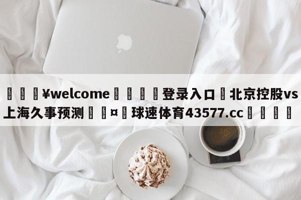 💥welcome🍖登录入口⛎北京控股vs上海久事预测🤮球速体育43577.cc🍦