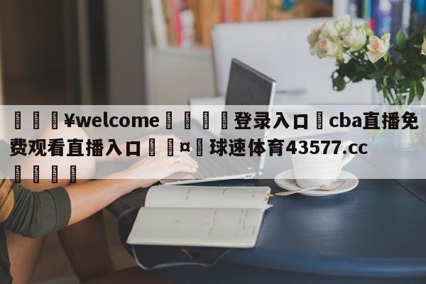 💥welcome🍖登录入口⛎cba直播免费观看直播入口🤮球速体育43577.cc🍦