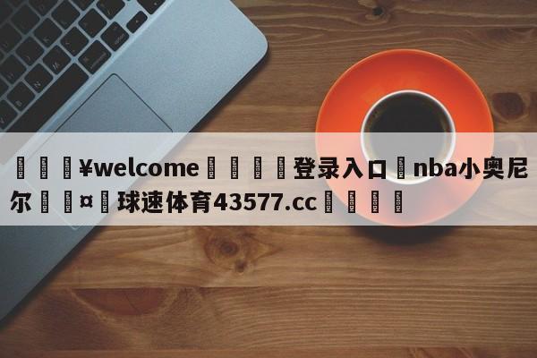 💥welcome🍖登录入口⛎nba小奥尼尔🤮球速体育43577.cc🍦